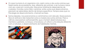 O corpo humano é um organismo vivo, assim como o dos outros animas que
fazem parte do ecossistema. Mas, diferente dos animais, o ser humano nasce
com seu corpo em construção. Nascemos totalmente dependentes de
cuidados. Funções como falar, caminhar, entre outras que desenvolvemos,
precisam ser aprendidas dentro de tempos específicos. Tempos esses que na
Psicologia do desenvolvimento, chamam-se fases.
 Somos bípedes, nos posicionamos e caminhamos com dois pés. Nossa postura
física é vertical e não horizontal como a maioria dos outros animais. Para a
ciência, essa postura vertical permitiu que o homem desenvolvesse seus
membros superiores, os braços, e favoreceu um olhar e uma relação diferente
com a natureza, o desenvolvimento de habilidades mentais.
 