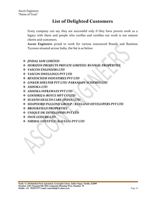 Ascon Engineers
“Name of Trust”
Nasik- 11, Shrilakshmi Park Apartment, Geetanjali Colony, Indira Nagar, Nashik, 422009
Mumbai- 2103, Pannalal Silk Mill Compound, Bhandup West, Mumbai- 78
Mobile: +91 9922973777 email: sonarabhijit@yahoo.co.in Page 10
List of Delighted Customers
Every company can say they are successful only if they have proven work as a
legacy with them and people who verifies and certifies our work is our esteem
clients and customers.
Ascon Engineers proud to work for various renounced Brands and Business
Tycoons situated across India, the list is as below:
JINDAL SAW LIMITED
HORIZON PROJECTS PRIVATE LIMITED/ RUNWAL PROPERTIES
VASCON ENGINEERS LTD
VASCON DWELLINGS PVT LTD
BENZOCHEM INDUSTIRES PVT LTD
LINKER SHELTER PVT LTD/ PARANJAPE SCHEMES LTD
ASHOKA LTD
ASHOKA INFRAWAYS PVT LTD
GOODREJ & BOYCE MFT CO LTD
SUASTH HEALTH CARE (INDIA) LTD
SHAPOORJI PALLONJI GROUP / KOLLAND DEVELOPERS PVT LTD
BROOKFIELD PROPERTIES
UNIQUE DK DEVELOPERS PVT LTD
INOX LEISURE LTD
NIRMAL LIFESTYLE (KALYAN) PVT LTD
 