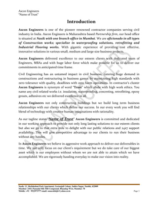 Ascon Engineers
“Name of Trust”
Nasik- 11, Shrilakshmi Park Apartment, Geetanjali Colony, Indira Nagar, Nashik, 422009
Mumbai- 2103, Pannalal Silk Mill Compound, Bhandup West, Mumbai- 78
Mobile: +91 9922973777 email: sonarabhijit@yahoo.co.in Page 3
Introduction
Ascon Engineers is one of the pioneer renowned contractor companies serving civil
industry in India. Ascon Engineers is Maharashtra based Partnership firm, our head office
is situated at Nasik with one branch office in Mumbai. We are aficionado in all types
of Construction works; specialize in waterproofing solutions, retrofitting and
Industrial Flooring works. With gigantic experience of providing cost effective,
innovative solutions in various small, medium and large size business projects.
Ascon Engineers delivered excellence to our esteem clients with dedicated team of
Engineers, MBAs and with huge labor force which make possible for us to deliver our
commitments in anticipated time frame.
Civil Engineering has an untamed impact in civil business, catering huge demand in
constructions and restructuring in business gamut by maintaining high standards with
zero tolerance with quality, deadlines with zero harm operations. In contractor’s cluster
Ascon Engineers is synonym of word “Trust” which abide with high work ethics. You
name any civil related works i.e. insulation, waterproofing, concreting, retrofitting, epoxy
grouts, adhesives etc we delivered excellence in all.
Ascon Engineers not only constructing buildings but we build long term business
relationships with our clients which define our success. In our every work you will find
blend of technology with creative human imaginations with rationality.
As our tagline states “Name of Trust” Ascon Engineers is committed and dedicated
in our working approach to provide not only long lasting solutions to our esteem clients
but also we go to that extra mile to delight with our public relations and 24x7 support
availability. This will give competitive advantage to our clients to run their business
without any hassles.
In Ascon Engineers we believe in aggressive work approach to deliver our deliverables in
time. We not only focus on our client’s requirement but we do take care of our biggest
asset which is our employees without whom we are not able to attain which we have
accomplished. We are rigorously hassling everyday to make our vision into reality.
 
