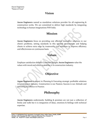 Ascon Engineers
“Name of Trust”
Nasik- 11, Shrilakshmi Park Apartment, Geetanjali Colony, Indira Nagar, Nashik, 422009
Mumbai- 2103, Pannalal Silk Mill Compound, Bhandup West, Mumbai- 78
Mobile: +91 9922973777 email: sonarabhijit@yahoo.co.in Page 4
Vision
Ascon Engineers named as standalone solutions provider for all engineering &
construction works. We are committed to deliver high standards by integrating
technology to human imaginations PAN India.
Mission
Ascon Engineers focus on providing cost effective innovative solutions to our
client’s problems, setting standards in this spirited environment and helping
clients to achieve extra edge by trustworthy civil solutions to improve efficiency
and effectiveness on continuous basis.
Values
Employee satisfaction delivers Customer Delight; Ascon Engineers value the
values with moral and ethics to redefine it in construction industry.
Objective
Ascon Engineers is expert in Planning & Executing strategic profitable solutions
in construction industry. Construction is our Passion; Success is our Attitude and
delivering Excellence in Practice.
Philosophy
Ascon Engineers understands, building & premises are not just a collection of
bricks and walls but it is integration of ideas, emotions & feelings with technical
expertise.
 