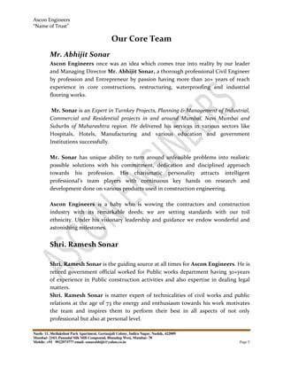 Ascon Engineers
“Name of Trust”
Nasik- 11, Shrilakshmi Park Apartment, Geetanjali Colony, Indira Nagar, Nashik, 422009
Mumbai- 2103, Pannalal Silk Mill Compound, Bhandup West, Mumbai- 78
Mobile: +91 9922973777 email: sonarabhijit@yahoo.co.in Page 5
Our Core Team
Mr. Abhijit Sonar
Ascon Engineers once was an idea which comes true into reality by our leader
and Managing Director Mr. Abhijit Sonar, a thorough professional Civil Engineer
by profession and Entrepreneur by passion having more than 20+ years of reach
experience in core constructions, restructuring, waterproofing and industrial
flooring works.
Mr. Sonar is an Expert in Turnkey Projects, Planning & Management of Industrial,
Commercial and Residential projects in and around Mumbai, Navi Mumbai and
Suburbs of Maharashtra region. He delivered his services in various sectors like
Hospitals, Hotels, Manufacturing and various education and government
Institutions successfully.
Mr. Sonar has unique ability to turn around unfeasible problems into realistic
possible solutions with his commitment, dedication and disciplined approach
towards his profession. His charismatic personality attracts intelligent
professional’s team players with continuous key hands on research and
development done on various products used in construction engineering.
Ascon Engineers is a baby who is wowing the contractors and construction
industry with its remarkable deeds; we are setting standards with our toil
ethnicity. Under his visionary leadership and guidance we endow wonderful and
astonishing milestones.
Shri. Ramesh Sonar
Shri. Ramesh Sonar is the guiding source at all times for Ascon Engineers. He is
retired government official worked for Public works department having 30+years
of experience in Public construction activities and also expertise in dealing legal
matters.
Shri. Ramesh Sonar is matter expert of technicalities of civil works and public
relations at the age of 73 the energy and enthusiasm towards his work motivates
the team and inspires them to perform their best in all aspects of not only
professional but also at personal level.
 