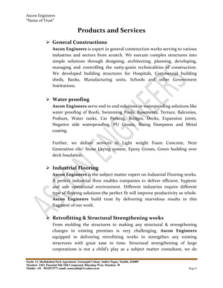 Ascon Engineers
“Name of Trust”
Nasik- 11, Shrilakshmi Park Apartment, Geetanjali Colony, Indira Nagar, Nashik, 422009
Mumbai- 2103, Pannalal Silk Mill Compound, Bhandup West, Mumbai- 78
Mobile: +91 9922973777 email: sonarabhijit@yahoo.co.in Page 6
Products and Services
General Constructions
Ascon Engineers is expert in general construction works serving to various
industries and sectors from scratch. We execute complex structures into
simple solutions through designing, architecting, planning, developing,
managing and controlling the natty-gratis technicalities of construction.
We developed building structures for Hospitals, Commercial building
sheds, Banks, Manufacturing units, Schools and other Government
Institutions.
Water proofing
Ascon Engineers serve end to end solutions in waterproofing solutions like
water proofing of Roofs, Swimming Pools, Basements, Terrace, Balconies,
Podium, Water tanks, Car Parking, Bridges, Decks, Expansion joints,
Negative side waterproofing, PU Grouts, Rising Dampness and Metal
coating.
Further, we deliver services in Light weight Foam Concrete, Next
Generation tile/ Stone Laying system, Epoxy Grouts, Green building over
deck Insulation.
Industrial Flooring
Ascon Engineers is the subject matter expert on Industrial Flooring works.
A perfect industrial floor enables companies to deliver efficient, hygienic
and safe operational environment. Different industries require different
type of flooring solutions the perfect fit will improve productivity as whole.
Ascon Engineers build trust by delivering marvelous results in this
fragment of our work.
Retrofitting & Structural Strengthening works
From molding the structures to making any structural & strengthening
changes in existing premises is very challenging, Ascon Engineers
equipped in delivering retrofitting works in strengthen any existing
structures with great ease in time. Structural strengthening of large
corporations is not a child’s play as a subject matter consultant, we do
 