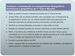 Conhecer e compreender as consequências demográficas,
económicas e geopolíticas da 2.ª Guerra Mundial
1) Referir as perdas humanas e materiais provocadas pela 2.ª Guerra Mundial.
2) Analisar efeitos das atrocidades cometidas sobre populações civis, nomeadamente as
consequências do racismo nazi, da violência exercida pelas tropas japonesas e da
destruição sistemática de cidades (bombas convencionais e bombas atómicas).
3) Identificar as principais alterações provocadas no mapa político mundial.
4) Explicitar as condições impostas aos vencidos, destacando os casos alemão e japonês.
5) Referir a importância das conferências de Bretton Woods e de São Francisco para a
consolidação de um novo modelo de gestão das relações económicas do mundo capitalista
e para a fundação das Organização da Nações Unidas (ONU).
6) Enunciar os grandes objetivos da ONU.
7) Avaliar o papel da ONU na consecução dos seus objetivos até à atualidade, exemplificando
aspetos positivos e limitações da organização.
 