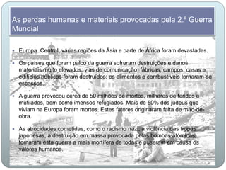 As perdas humanas e materiais provocadas pela 2.ª Guerra
Mundial
 Europa Central, várias regiões da Ásia e parte de África foram devastadas.
 Os países que foram palco da guerra sofreram destruições e danos
materiais muito elevados: vias de comunicação, fábricas, campos, casas e
edifícios públicos foram destruídos; os alimentos e combustíveis tornaram-se
escassos.
 A guerra provocou cerca de 50 milhões de mortos, milhares de feridos e
mutilados, bem como imensos refugiados. Mais de 50% dos judeus que
viviam na Europa foram mortos. Estes fatores originaram falta de mão-de-
obra.
 As atrocidades cometidas, como o racismo nazi, a violência das tropas
japonesas, a destruição em massa provocada pelas bombas atómicas,
tornaram esta guerra a mais mortífera de todas e puseram em causa os
valores humanos.
 