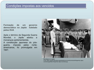 Formação de um governo
democrático no Japão tutelado
pelos EUA
Após o término da Segunda Guerra
Mundial, o Japão adotou a
monarquia parlamentarista.
A constituição japonesa do pós-
guerra, imposta pelos norte-
americanos, foi promulgada em
1947.
Condições impostas aos vencidos
Rendição do Japão
Fonte: https://upload.wikimedia.org/wikipedia/commons/thumb/e/e5/Shigemitsu-signs-
surrender.jpg/300px-Shigemitsu-signs-surrender.jpg
 