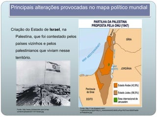 Criação do Estado de Israel, na
Palestina, que foi contestado pelos
países vizinhos e pelos
palestinianos que viviam nesse
território.
Principais alterações provocadas no mapa político mundial
Fonte: http://1.bp.blogspot.com/-
7Jyl6U0URJs/UgQFh8q12_I/AAAAAAAADJM/5LoPqzYR3Tw/s1600/Partilh
a+Palestina.jpg
Fonte: http://www.clickescolar.com.br/wp-
content/uploads/2011/01/Israel.jpg
 