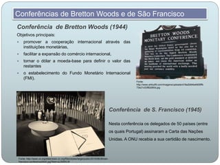 Conferência de Bretton Woods (1944)
Objetivos principais:
 promover a cooperação internacional através das
instituições monetárias,
 facilitar a expansão do comércio internacional,
 tornar o dólar a moeda-base para definir o valor das
restantes
 o estabelecimento do Fundo Monetário Internacional
(FMI).
Conferências de Bretton Woods e de São Francisco
Fonte:
http://www.arlloufill.com/imagens/uploads/d18a2b84befd05ffb
73e21c53f82d90d.jpg
Conferência de S. Francisco (1945)
Nesta conferência os delegados de 50 países (entre
os quais Portugal) assinaram a Carta das Nações
Unidas. A ONU recebia a sua certidão de nascimento.
Fonte: http://www.un.org/sites/www.un.org/files/styles/large/public/2015/08/26/san-
francisco-conference24e0.jpg?itok=uLlX0WLW
 
