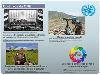 Manter a paz no mundo
Defender o direito dos povos à
autodeterminaçãoPromover a cooperação internacional a
nível económico, social e cultural
Objetivos da ONU
Representantes das Nações Unidas adotaram
formalmente a Declaração Universal dos Direitos
do Homem em 10 de dezembro de 1948.
Fonte:
http://www.humanrights.com/sites/default/files/imagecache/gcui_inline_medium/un-
meeting-10-dec--48-_pt.jpg
Fonte: http://www.un.org/sites/www.un.org/files/styles/sections-
thumbs/public/2014/10/31/unifil-peacekeeper-monitoring-blue-line-
2012795c.jpg?itok=zwTdrLWA
Fonte:
https://unpo13minionu.files.wordpress.com/2012/09/autodetermin
ac3a7c3a3o.jpg?w=500
Fonte: http://www.un.org/sites/www.un.org/files/styles/sections-
thumbs/public/2015/01/20/community-leader-kenya-planting-tree6d11.jpg?itok=aSVRnTEl
 