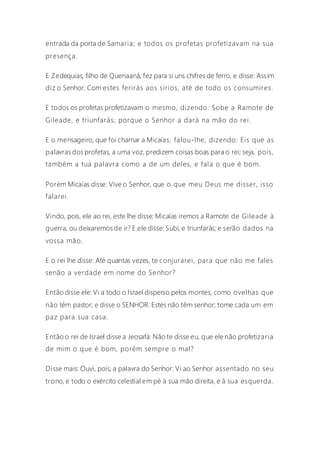 entrada da porta de Samaria; e todos os profetas profetizavam na sua
presença.
E Zedequias, filho de Quenaaná, fez para si uns chifres de ferro, e disse: Assim
diz o Senhor: Com estes ferirás aos sírios, até de todo os consumires.
E todos os profetas profetizavam o mesmo, dizendo: Sobe a Ramote de
Gileade, e triunfarás; porque o Senhor a dará na mão do rei.
E o mensageiro, que foi chamar a Micaías, falou-lhe, dizendo: Eis que as
palavras dos profetas, a uma voz, predizem coisas boas para o rei; seja, pois,
também a tua palavra como a de um deles, e fala o que é bom.
Porém Micaías disse: Vive o Senhor, que o que meu Deus me disser, isso
falarei.
Vindo, pois, ele ao rei, este lhe disse: Micaías iremos a Ramote de Gileade à
guerra, ou deixaremos de ir? E ele disse: Subi, e triunfarás; e serão dados na
vossa mão.
E o rei lhe disse: Até quantas vezes, te conjurarei, para que não me fales
senão a verdade em nome do Senhor?
Então disse ele: Vi a todo o Israel disperso pelos montes, como ovelhas que
não têm pastor; e disse o SENHOR: Estes não têm senhor; torne cada um em
paz para sua casa.
Então o rei de Israel disse a Jeosafá: Não te disse eu, que ele não profetizaria
de mim o que é bom, porém sempre o mal?
Disse mais: Ouvi, pois, a palavra do Senhor: Vi ao Senhor assentado no seu
trono, e todo o exército celestial em pé à sua mão direita, e à sua esquerda.
 