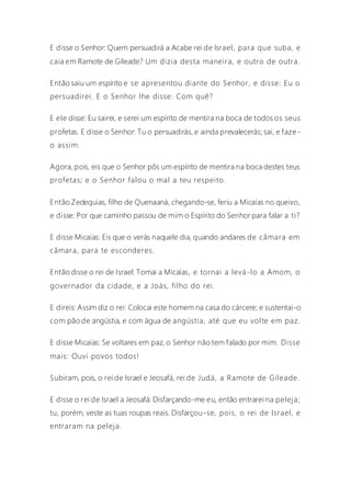 E disse o Senhor: Quem persuadirá a Acabe rei de Israel, para que suba, e
caia em Ramote de Gileade? Um dizia desta maneira, e outro de outra.
Então saiu um espírito e se apresentou diante do Senhor, e disse: Eu o
persuadirei. E o Senhor lhe disse: Com quê?
E ele disse: Eu sairei, e serei um espírito de mentira na boca de todos os seus
profetas. E disse o Senhor: Tu o persuadirás, e ainda prevalecerás; sai, e faze -
o assim.
Agora, pois, eis que o Senhor pôs um espírito de mentira na boca destes teus
profetas; e o Senhor falou o mal a teu respeito.
Então Zedequias, filho de Quenaaná, chegando-se, feriu a Micaías no queixo,
e disse: Por que caminho passou de mim o Espírito do Senhor para falar a ti?
E disse Micaías: Eis que o verás naquele dia, quando andares de câmara em
câmara, para te esconderes.
Então disse o rei de Israel: Tomai a Micaías, e tornai a levá-lo a Amom, o
governador da cidade, e a Joás, filho do rei.
E direis: Assim diz o rei: Colocai este homem na casa do cárcere; e sustentai-o
com pão de angústia, e com água de angústia, até que eu volte em paz.
E disse Micaías: Se voltares em paz, o Senhor não tem falado por mim. Disse
mais: Ouvi povos todos!
Subiram, pois, o rei de Israel e Jeosafá, rei de Judá, a Ramote de Gileade.
E disse o rei de Israel a Jeosafá: Disfarçando-me eu, então entrarei na peleja;
tu, porém, veste as tuas roupas reais. Disfarçou-se, pois, o rei de Israel, e
entraram na peleja.
 