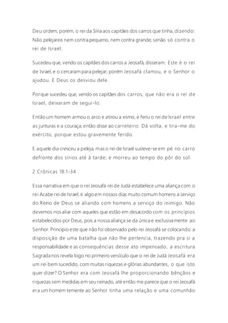 Deu ordem, porém, o rei da Síria aos capitães dos carros que tinha, dizendo:
Não pelejareis nem contra pequeno, nem contra grande; senão só contra o
rei de Israel.
Sucedeu que, vendo os capitães dos carros a Jeosafá, disseram: Este é o rei
de Israel, e o cercaram para pelejar; porém Jeosafá clamou, e o Senhor o
ajudou. E Deus os desviou dele.
Porque sucedeu que, vendo os capitães dos carros, que não era o rei d e
Israel, deixaram de segui-lo.
Então um homem armou o arco e atirou a esmo, e feriu o rei de Israel entre
as junturas e a couraça; então disse ao carreteiro: Dá volta, e tira -me do
exército, porque estou gravemente ferido.
E aquele dia cresceu a peleja, mas o rei de Israel susteve-se em pé no carro
defronte dos sírios até à tarde; e morreu ao tempo do pôr do sol.
2 Crônicas 18:1-34
Essa narrativa em que o rei Jeosafá rei de Judá estabelece uma aliança com o
rei Acabe rei de Israel, é algo em nossos dias muito comum homens a serviço
do Reino de Deus se aliando com homens a serviço do inimigo. Não
devemos nos aliar com aqueles que estão em desacordo com os princípios
estabelecidos por Deus, pois a nossa aliança se da única e exclusivamente ao
Senhor. Principio este que não foi observado pelo rei Jeosafá se colocando a
disposição de uma batalha que não lhe pertencia, trazendo pra si a
responsabilidade e as consequências desse ato impensado, a escritura
Sagrada nos revela logo no primeiro versículo que o rei de Judá Jeosafá era
um rei bem sucedido, com muitas riquezas e glórias abundantes, o que isto
quer dizer? O Senhor era com Jeosafá lhe proporcionando bênçãos e
riquezas sem medidas em seu reinado, até então me parece que o rei Jeosafá
era um homem temente ao Senhor tinha uma relação e uma comunhão
 
