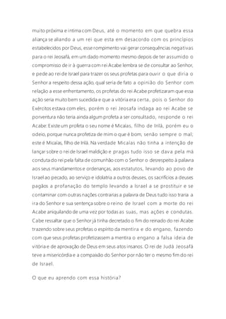 muito próxima e intima com Deus, até o momento em que quebra essa
aliança se aliando a um rei que esta em desacordo com os princípios
estabelecidos por Deus, esse rompimento vai gerar consequências negativas
para o rei Jeosafá, em um dado momento mesmo depois de ter assumido o
compromisso de ir à guerra com rei Acabe lembra se de consultar ao Senhor,
e pede ao rei de Israel para trazer os seus profetas para ouvir o que diria o
Senhor a respeito dessa ação, qual seria de fato a opinião do Senhor com
relação a esse enfrentamento, os profetas do rei Acabe profetizaram que essa
ação seria muito bem sucedida e que a vitória era certa , pois o Senhor do
Exércitos estava com eles, porém o rei Jeosafa indaga ao rei Acabe se
porventura não teria ainda algum profeta a ser consultado, responde o rei
Acabe: Existe um profeta o seu nome é Micaías, filho de Inlá, porém eu o
odeio, porque nunca profetiza de mim o que é bom, senão sempre o mal;
este é Micaías, filho de Inlá. Na verdade Micaías não tinha a intenção de
lançar sobre o rei de Israel maldição e pragas tudo isso se dav a pela má
conduta do rei pela falta de comunhão com o Senhor o desrespeito à palavra
aos seus mandamentos e ordenanças, aos estatutos, levando ao povo de
Israel ao pecado, ao serviço e idolatria a outros deuses, os sacrifícios a deuses
pagãos a profanação do templo levando a Israel a se prostituir e se
contaminar com outras nações contrarias a palavra de Deus tudo isso traria a
ira do Senhor e sua sentença sobre o reino de Israel com a morte do rei
Acabe aniquilando de uma vez por todas as suas, mas ações e condutas.
Cabe ressaltar que o Senhor já tinha decretado o fim do reinado do rei Acabe
trazendo sobre seus profetas o espírito da mentira e do engano, fazendo
com que seus profetas profetizassem a mentira o engano a falsa ideia de
vitória e de aprovação de Deus em seus atos insanos. O rei de Judá Jeosafá
teve a misericórdia e a compaixão do Senhor por não ter o mesmo fim do rei
de Israel.
O que eu aprendo com essa história?
 