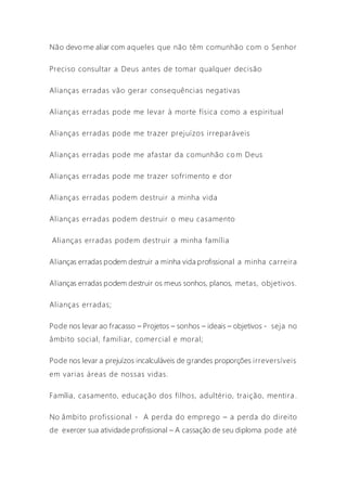 Não devo me aliar com aqueles que não têm comunhão com o Senhor
Preciso consultar a Deus antes de tomar qualquer decisão
Alianças erradas vão gerar consequências negativas
Alianças erradas pode me levar à morte física como a espiritual
Alianças erradas pode me trazer prejuízos irreparáveis
Alianças erradas pode me afastar da comunhão co m Deus
Alianças erradas pode me trazer sofrimento e dor
Alianças erradas podem destruir a minha vida
Alianças erradas podem destruir o meu casamento
Alianças erradas podem destruir a minha família
Alianças erradas podem destruir a minha vida profissional a minha carreira
Alianças erradas podem destruir os meus sonhos, planos, metas, objetivos.
Alianças erradas;
Pode nos levar ao fracasso – Projetos – sonhos – ideais – objetivos - seja no
âmbito social, familiar, comercial e moral;
Pode nos levar a prejuízos incalculáveis de grandes proporções irreversíveis
em varias áreas de nossas vidas.
Família, casamento, educação dos filhos, adultério, traição, mentira .
No âmbito profissional - A perda do emprego – a perda do direito
de exercer sua atividade profissional – A cassação de seu diploma pode até
 