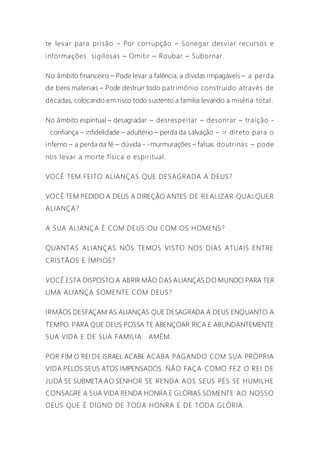 te levar para prisão – Por corrupção – Sonegar desviar recursos e
informações sigilosas – Omitir – Roubar – Subornar.
No âmbito financeiro – Pode levar a falência, a dividas impagáveis – a perda
de bens materiais – Pode destruir todo patrimônio construído através de
décadas, colocando em risco todo sustento a família levando a miséria total.
No âmbito espiritual – desagradar – desrespeitar – desonrar – traição -
confiança – infidelidade – adultério – perda da salvação – ir direto para o
inferno – a perda da fé – dúvida - -murmurações – falsas doutrinas – pode
nos levar a morte física e espiritual.
VOCÊ TEM FEITO ALIANÇAS QUE DESAGRADA A DEUS?
VOCÊ TEM PEDIDO A DEUS A DIREÇÃO ANTES DE REALIZAR QUALQUER
ALIANÇA?
A SUA ALIANÇA É COM DEUS OU COM OS HOMENS?
QUANTAS ALIANÇAS NÓS TEMOS VISTO NOS DIAS ATUAIS ENTRE
CRISTÃOS E ÍMPIOS?
VOCÊ ESTA DISPOSTO A ABRIR MÃO DAS ALIANÇAS DO MUNDO PARA TER
UMA ALIANÇA SOMENTE COM DEUS?
IRMÃOS DESFAÇAM AS ALIANÇAS QUE DESAGRADA A DEUS ENQUANTO A
TEMPO. PARA QUE DEUS POSSA TE ABENÇOAR RICA E ABUNDANTEMENTE
SUA VIDA E DE SUA FAMILIA. AMÉM.
POR FIM O REI DE ISRAEL ACABE ACABA PAGANDO COM SUA PRÓPRIA
VIDA PELOS SEUS ATOS IMPENSADOS. ÑÃO FAÇA COMO FEZ O REI DE
JUDÁ SE SUBMETA AO SENHOR SE RENDA AOS SEUS PÉS SE HUMILHE
CONSAGRE A SUA VIDA RENDA HONRA E GLÓRIAS SOMENTE AO NOSSO
DEUS QUE É DIGNO DE TODA HONRA E DE TODA GLÓRIA.
 