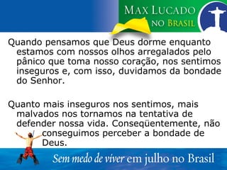 Quando pensamos que Deus dorme enquanto estamos com nossos olhos arregalados pelo pânico que toma nosso coração, nos sentimos inseguros e, com isso, duvidamos da bondade do Senhor. Quanto mais inseguros nos sentimos, mais malvados nos tornamos na tentativa de defender nossa vida. Conseqüentemente, não  conseguimos perceber a bondade de  Deus. 