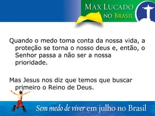 Quando o medo toma conta da nossa vida, a proteção se torna o nosso deus e, então, o Senhor passa a não ser a nossa prioridade. Mas Jesus nos diz que temos que buscar primeiro o Reino de Deus. 