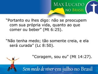 “ Portanto eu lhes digo: não se preocupem com sua própria vida, quanto ao que comer ou beber” (Mt 6:25). “ Não tenha medo; tão somente creia, e ela será curada” (Lc 8:50). “ Coragem, sou eu” (Mt 14:27). 