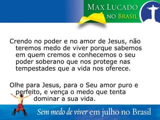 Crendo no poder e no amor de Jesus, não teremos medo de viver porque sabemos em quem cremos e conhecemos o seu poder soberano que nos protege nas tempestades que a vida nos oferece. Olhe para Jesus, para o Seu amor puro e perfeito, e vença o medo que tenta  dominar a sua vida. 