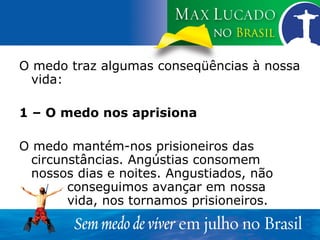 O medo traz algumas conseqüências à nossa vida: 1 – O medo nos aprisiona O medo mantém-nos prisioneiros das circunstâncias. Angústias consomem nossos dias e noites. Angustiados, não  conseguimos avançar em nossa  vida, nos tornamos prisioneiros. 