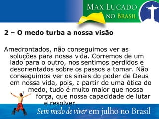 2 – O medo turba a nossa visão Amedrontados, não conseguimos ver as soluções para nossa vida. Corremos de um lado para o outro, nos sentimos perdidos e desorientados sobre os passos a tomar. Não conseguimos ver os sinais do poder de Deus em nossa vida, pois, a partir de uma ótica do  medo, tudo é muito maior que nossa  força, que nossa capacidade de lutar  e resolver. 