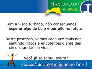 Com a visão turbada, não conseguimos esperar algo de bom e perfeito no futuro. Neste processo, vamos cada vez mais nos sentindo fracos e impotentes diante das circunstancias da vida. Você já se sentiu assim? 