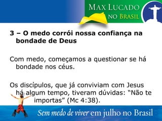 3 – O medo corrói nossa confiança na bondade de Deus Com medo, começamos a questionar se há bondade nos céus. Os discípulos, que já conviviam com Jesus há algum tempo, tiveram dúvidas: “Não te  importas” (Mc 4:38). 