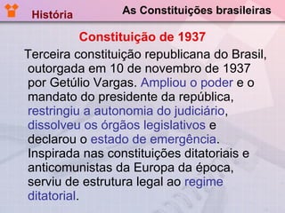 As Constituições brasileiras Constituição de 1937 Terceira constituição republicana do Brasil, outorgada em 10 de novembro de 1937 por Getúlio Vargas.  Ampliou o poder  e o mandato do presidente da república,  restringiu a autonomia do judiciário ,  dissolveu os órgãos legislativos  e declarou o  estado de emergência . Inspirada nas constituições ditatoriais e anticomunistas da Europa da época, serviu de estrutura legal ao  regime ditatorial . História  