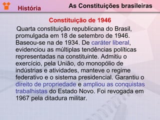 As Constituições brasileiras Constituição de 1946 Quarta constituição republicana do Brasil, promulgada em 18 de setembro de 1946. Baseou-se na de 1934. De  caráter liberal , evidenciou as múltiplas tendências políticas representadas na constituinte. Admitiu o exercício, pela União, do monopólio de indústrias e atividades, manteve o regime federativo e o sistema presidencial. Garantiu o  direito de propriedade  e  ampliou as conquistas trabalhistas  do Estado Novo. Foi revogada em 1967 pela ditadura militar. História  