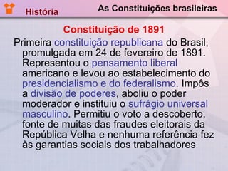 As Constituições brasileiras Constituição de 1891 Primeira  constituição republicana  do Brasil, promulgada em 24 de fevereiro de 1891. Representou o  pensamento liberal  americano e levou ao estabelecimento do  presidencialismo e do federalismo . Impôs a  divisão de poderes , aboliu o poder moderador e instituiu o  sufrágio universal masculino . Permitiu o voto a descoberto, fonte de muitas das fraudes eleitorais da República Velha e nenhuma referência fez às garantias sociais dos trabalhadores História  