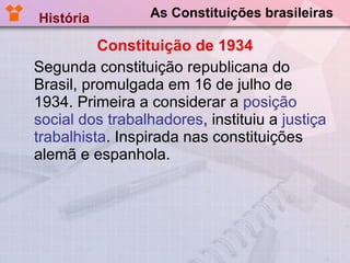 As Constituições brasileiras Constituição de 1934 Segunda constituição republicana do Brasil, promulgada em 16 de julho de 1934. Primeira a considerar a  posição social dos trabalhadores , instituiu a  justiça trabalhista . Inspirada nas constituições alemã e espanhola. História  