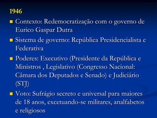 1946
 Contexto: Redemocratização com o governo de
Eurico Gaspar Dutra
 Sistema de governo: República Presidencialista e
Federativa
 Poderes: Executivo (Presidente da República e
Ministros , Legislativo (Congresso Nacional:
Câmara dos Deputados e Senado) e Judiciário
(STJ)
 Voto: Sufrágio secreto e universal para maiores
de 18 anos, excetuando-se militares, analfabetos
e religiosos
 