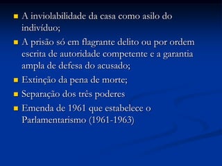  A inviolabilidade da casa como asilo do
indivíduo;
 A prisão só em flagrante delito ou por ordem
escrita de autoridade competente e a garantia
ampla de defesa do acusado;
 Extinção da pena de morte;
 Separação dos três poderes
 Emenda de 1961 que estabelece o
Parlamentarismo (1961-1963)
 