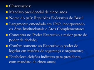  Observações:
 Mandato presidencial de cinco anos
 Nome do país: República Federativa do Brasil
 Largamente emendada em 1969, incorporando
os Atos Institucionais e Atos Complementares
 Concentra no Poder Executivo a maior parte do
poder de decisão;
 Confere somente ao Executivo o poder de
legislar em matéria de segurança e orçamento;
 Estabelece eleições indiretas para presidente,
com mandato de cinco anos;
 