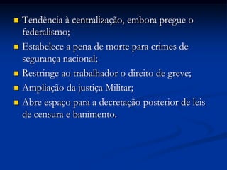  Tendência à centralização, embora pregue o
federalismo;
 Estabelece a pena de morte para crimes de
segurança nacional;
 Restringe ao trabalhador o direito de greve;
 Ampliação da justiça Militar;
 Abre espaço para a decretação posterior de leis
de censura e banimento.
 