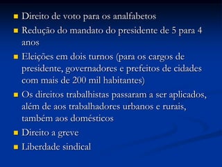  Direito de voto para os analfabetos
 Redução do mandato do presidente de 5 para 4
anos
 Eleições em dois turnos (para os cargos de
presidente, governadores e prefeitos de cidades
com mais de 200 mil habitantes)
 Os direitos trabalhistas passaram a ser aplicados,
além de aos trabalhadores urbanos e rurais,
também aos domésticos
 Direito a greve
 Liberdade sindical
 