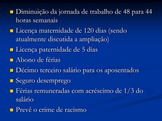  Diminuição da jornada de trabalho de 48 para 44
horas semanais
 Licença maternidade de 120 dias (sendo
atualmente discutida a ampliação)
 Licença paternidade de 5 dias
 Abono de férias
 Décimo terceiro salário para os aposentados
 Seguro desemprego
 Férias remuneradas com acréscimo de 1/3 do
salário
 Prevê o crime de racismo
 