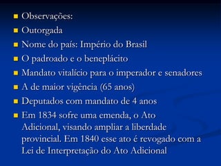  Observações:
 Outorgada
 Nome do país: Império do Brasil
 O padroado e o beneplácito
 Mandato vitalício para o imperador e senadores
 A de maior vigência (65 anos)
 Deputados com mandato de 4 anos
 Em 1834 sofre uma emenda, o Ato
Adicional, visando ampliar a liberdade
provincial. Em 1840 esse ato é revogado com a
Lei de Interpretação do Ato Adicional
 
