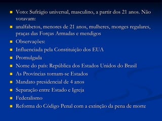  Voto: Sufrágio universal, masculino, a partir dos 21 anos. Não
votavam:
 analfabetos, menores de 21 anos, mulheres, monges regulares,
praças das Forças Armadas e mendigos
 Observações:
 Influenciada pela Constituição dos EUA
 Promulgada
 Nome do país: República dos Estados Unidos do Brasil
 As Províncias tornam-se Estados
 Mandato presidencial de 4 anos
 Separação entre Estado e Igreja
 Federalismo
 Reforma do Código Penal com a extinção da pena de morte
 