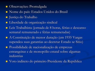  Observações: Promulgada
 Nome do país: Estados Unidos do Brasil
 Justiça do Trabalho
 Liberdade de organização sindical
 Leis Trabalhista (jornada de 8 horas, férias e descanso
semanal remunerado e férias remuneradas)
 A Constituição de menor duração (em 1935 Vargas
supendeu suas garantias ao decretar Estado se Sítio)
 Possibilidade de nacionalização de empresas
estrangeiras e de monopólio estatal sobre algumas
indústrias
 Voto indireto do primeiro Presidente da República
 