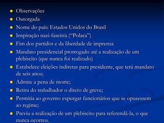  Observações
 Outorgada
 Nome do país: Estados Unidos do Brasil
 Inspiração nazi-fascista (“Polaca”)
 Fim dos partidos e da liberdade de imprensa
 Mandato presidencial prorrogado até a realização de um
plebiscito (que nunca foi realizado)
 Estabelece eleições indiretas para presidente, que terá mandato
de seis anos;
 Admite a pena de morte;
 Retira do trabalhador o direto de greve;
 Permitia ao governo expurgar funcionários que se opusessem
ao regime;
 Previu a realização de um plebiscito para referendá-la, o que
nunca ocorreu.
 