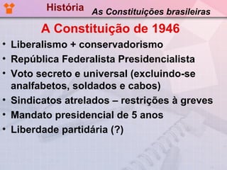 História As Constituições brasileiras

        A Constituição de 1946
• Liberalismo + conservadorismo
• República Federalista Presidencialista
• Voto secreto e universal (excluindo-se
  analfabetos, soldados e cabos)
• Sindicatos atrelados – restrições à greves
• Mandato presidencial de 5 anos
• Liberdade partidária (?)
 