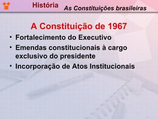 História As Constituições brasileiras


      A Constituição de 1967
• Fortalecimento do Executivo
• Emendas constitucionais à cargo
  exclusivo do presidente
• Incorporação de Atos Institucionais
 