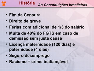 História As Constituições brasileiras

• Fim da Censura
• Direito de greve
• Férias com adicional de 1/3 do salário
• Multa de 40% do FGTS em caso de
  demissão sem justa causa
• Licença maternidade (120 dias) e
  paternidade (4 dias)
• Seguro desemprego
• Racismo = crime inafiançável
 