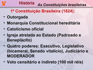 História As Constituições brasileiras
      1ª Constituição Brasileira (1824):
•   Outorgada
•   Monarquia Constitucional hereditária
•   Catolicismo oficial
•   Igreja atrelada ao Estado (Padroado e
    Beneplácito)
•   Quatro poderes: Executivo, Legislativo
    (bicameral, Senado vitalício), Judiciário e
    MODERADOR
•   Voto censitário e indireto (100 mil réis)
 