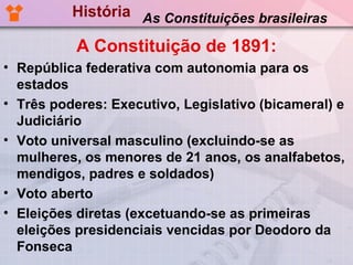 História As Constituições brasileiras

           A Constituição de 1891:
• República federativa com autonomia para os
  estados
• Três poderes: Executivo, Legislativo (bicameral) e
  Judiciário
• Voto universal masculino (excluindo-se as
  mulheres, os menores de 21 anos, os analfabetos,
  mendigos, padres e soldados)
• Voto aberto
• Eleições diretas (excetuando-se as primeiras
  eleições presidenciais vencidas por Deodoro da
  Fonseca
 