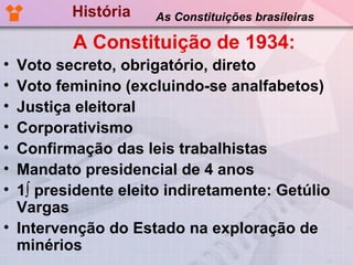 História   As Constituições brasileiras

         A Constituição de 1934:
• Voto secreto, obrigatório, direto
• Voto feminino (excluindo-se analfabetos)
• Justiça eleitoral
• Corporativismo
• Confirmação das leis trabalhistas
• Mandato presidencial de 4 anos
• 1º presidente eleito indiretamente: Getúlio
  Vargas
• Intervenção do Estado na exploração de
  minérios
 
