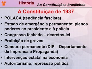 História As Constituições brasileiras

       A Constituição de 1937
• POLACA (tendência fascista)
• Estado de emergência permanente: plenos
  poderes ao presidente e à polícia
• Congresso fechado – decretos-lei
• Proibição de greves
• Censura permanente (DIP – Departamento
  de Imprensa e Propaganda)
• Intervenção estatal na economia
• Autoritarismo, repressão política
 