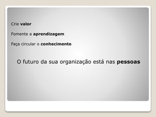 Crie valor
Fomente a aprendizagem
Faça circular o conhecimento
O futuro da sua organização está nas pessoas
 
