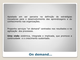 On demand…
Apostada em ser parceira na definição de estratégias
inovadoras para o desenvolvimento das aprendizagens e do
conhecimento nas organizações.
Proponho serviços “on demand” centrados nos resultados e na
agilização dos processos.
Uma visão sistémica, integrada e implicada, que promove a
continuidade e o crescimento sustentado.
 