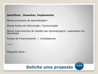 Identificar , Desenhar, Implementar
Novos processos de aprendizagem
Novas fontes de Informação / Comunicação
Novos Instrumentos de Gestão das Aprendizagens suportados em
tecnologia
Fontes de Financiamento / Candidaturas
…….
Pergunte como….
Solicite uma proposta
CLICK
 